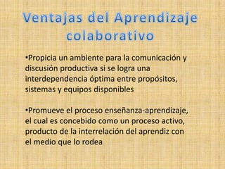 •Propicia un ambiente para la comunicación y
discusión productiva si se logra una
interdependencia óptima entre propósitos,
sistemas y equipos disponibles

•Promueve el proceso enseñanza-aprendizaje,
el cual es concebido como un proceso activo,
producto de la interrelación del aprendiz con
el medio que lo rodea
 