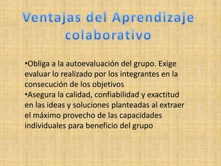 •Obliga a la autoevaluación del grupo. Exige
evaluar lo realizado por los integrantes en la
consecución de los objetivos
•Asegura la calidad, confiabilidad y exactitud
en las ideas y soluciones planteadas al extraer
el máximo provecho de las capacidades
individuales para beneficio del grupo
 
