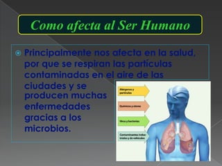 Como afecta al Ser Humano
   Principalmente nos afecta en la salud,
    por que se respiran las partículas
    contaminadas en el aire de las
    ciudades y se
    producen muchas
    enfermedades
    gracias a los
    microbios.
 