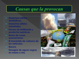 Causas que la provocan
   Desechos sólidos
    domésticos.
   Desechos sólidos
    industriales.
   Exceso de fertilizante y
    productos químicos.
   Humo de cosas
    quemándose.
   El monóxido de carbono de
    los vehículos.
   Basura.
   Desagüe de aguas negras
    en mares o ríos.
 