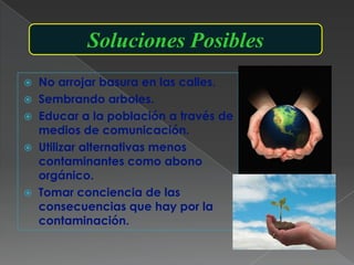 Soluciones Posibles
 No arrojar basura en las calles.
 Sembrando arboles.
 Educar a la población a través de
  medios de comunicación.
 Utilizar alternativas menos
  contaminantes como abono
  orgánico.
 Tomar conciencia de las
  consecuencias que hay por la
  contaminación.
 