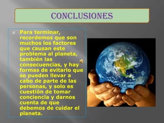 Conclusiones
   Para terminar,
    recordemos que son
    muchos los factores
    que causan este
    problema al planeta,
    también las
    consecuencias, y hay
    formas de evitarlo que
    se pueden llevar a
    cabo de parte de las
    personas, y solo es
    cuestión de tomar
    conciencia y darnos
    cuenta de que
    debemos de cuidar el
    planeta.
 