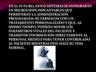  EN EL FUTURO, ESTOS SISTEMAS SE INTEGRARÁN
 EN MICROCHIPS IMPLANTABLES QUE
 PERMITIRÁN LA ADMINISTRACIÓN
 PROGRAMADA DE FÁRMACOS CON UN
 TRATAMIENTO PERSONALIZADO Y QUE, AL
 MISMO TIEMPO, PODRÁN MEDIR LOS
 PARÁMETROS VITALES DEL PACIENTE Y
 TRASMITIR INFORMACIÓN DIRECTAMENTE AL
 PERSONAL MÉDICO PARA TENER CONTROLADO
 AL PACIENTE MIENTRAS ÉSTE HACE SU VIDA
 NORMAL.
 