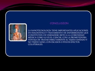 CONCLUSION

LA NANOTECNOLOGÍA TIENE IMPORTANTES APLICACIONES
EN DIAGNÓSTICO Y TRATAMIENTO DE ENFERMEDADES QUE
CONSTITUYEN UN VERDADERO RETO A LA COMUNIDAD
MÉDICA COMO LO ES EL CÁNCER, CON LA PROMETEDORA
VENTAJA DE TRATAR DIRECTAMENTE EL TEJIDO DAÑADO Y
NO TEJIDO SANO, CON ESCASOS O POCOS EFECTOS
COLATERALES.
 