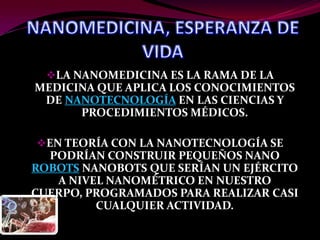 LA NANOMEDICINA ES LA RAMA DE LA
MEDICINA QUE APLICA LOS CONOCIMIENTOS
 DE NANOTECNOLOGÍA EN LAS CIENCIAS Y
      PROCEDIMIENTOS MÉDICOS.

EN TEORÍA CON LA NANOTECNOLOGÍA SE
  PODRÍAN CONSTRUIR PEQUEÑOS NANO
ROBOTS NANOBOTS QUE SERÍAN UN EJÉRCITO
   A NIVEL NANOMÉTRICO EN NUESTRO
CUERPO, PROGRAMADOS PARA REALIZAR CASI
         CUALQUIER ACTIVIDAD.
 