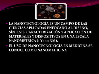  LA NANOTECNOLOGÍA ES UN CAMPO DE LAS
  CIENCIAS APLICADAS ENFOCADO AL DISEÑO,
  SÍNTESIS, CARACTERIZACIÓN Y APLICACIÓN DE
  MATERIALES Y DISPOSITIVOS EN UNA ESCALA
  NANOMÉTRICA (1 Y 100 NM).
 EL USO DE NANOTECNOLOGÍA EN MEDICINA SE
  CONOCE COMO NANOMEDICINA
 