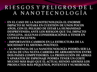 RIESGOS Y PELIGROS DE L
  A NANOTECNOLOGÍA
 EN EL CASO DE LA NANOTECNOLOGÍA EL ENORME
  IMPACTO SE NOTARÁ EN CUESTIÓN DE UNOS POCOS
  AÑOS, CON EL PELIGRO DE ESTAR LA HUMANIDAD
  DESPREVENIDA ANTE LOS RIESGOS QUE TAL IMPACTO
  CONLLEVA. ALGUNAS CONSIDERACIONES A TENER EN
  CUENTA INCLUYEN:
 ‐ IMPORTANTES CAMBIOS EN LA ESTRUCTURA DE LA
  SOCIEDAD Y EL SISTEMA POLÍTICO.
 ‐ LA POTENCIA DE LA NANOTECNOLOGÍA PODRÍA SER LA
  CAUSA DE UNA NUEVA CARRERA DE ARMAMENTOS ENTRE
  DOS PAÍSES COMPETIDORES. LA PRODUCCIÓN DE ARMAS
  Y APARATOS DE ESPIONAJE PODRÍA TENER UN COSTE
  MUCHO MÁS BAJO QUE EL ACTUAL SIENDO ADEMÁS LOS
  PRODUCTOS MÁS PEQUEÑOS, POTENTES Y NUMEROSOS.
 