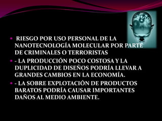  RIESGO POR USO PERSONAL DE LA
  NANOTECNOLOGÍA MOLECULAR POR PARTE
  DE CRIMINALES O TERRORISTAS
 ‐ LA PRODUCCIÓN POCO COSTOSA Y LA
  DUPLICIDAD DE DISEÑOS PODRÍA LLEVAR A
  GRANDES CAMBIOS EN LA ECONOMÍA.
 ‐ LA SOBRE EXPLOTACIÓN DE PRODUCTOS
  BARATOS PODRÍA CAUSAR IMPORTANTES
  DAÑOS AL MEDIO AMBIENTE.
 