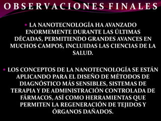 OBSERVACIONES FINALES
       LA NANOTECNOLOGÍA HA AVANZADO
      ENORMEMENTE DURANTE LAS ÚLTIMAS
   DÉCADAS, PERMITIENDO GRANDES AVANCES EN
  MUCHOS CAMPOS, INCLUIDAS LAS CIENCIAS DE LA
                    SALUD.

 LOS CONCEPTOS DE LA NANOTECNOLOGÍA SE ESTÁN
    APLICANDO PARA EL DISEÑO DE MÉTODOS DE
     DIAGNÓSTICO MÁS SENSIBLES, SISTEMAS DE
  TERAPIA Y DE ADMINISTRACIÓN CONTROLADA DE
     FÁRMACOS, ASÍ COMO HERRAMIENTAS QUE
     PERMITEN LA REGENERACIÓN DE TEJIDOS Y
               ÓRGANOS DAÑADOS.
 