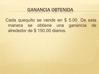GANANCIA OBTENIDA

Cada quequito se vende en $ 5.00. De esta
 manera se obtiene una ganancia de
 alrededor de $ 150.00 diarios.
 