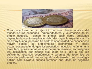    Como conclusión en el ejercicio de este breve análisis del
    mundo de los pequeños emprendedores y la creación de mi
    propio negocio,       dando el primer paso como empleado
    dependiente o auto empleado debo decir que la experiencia ha
    sido muy buena, pues me ha dado la oportunidad de conocer con
    mayor      detalle  la   problemática  económica     y   social
    actual, comprendiendo que los pequeños negocios no tienen una
    tarea fácil, pues aunque es enorme su entusiasmo, son mayores
    las dificultades que tienen que librar en el día a día, sin
    suficientes recursos económicos y carentes de todo tipo de
    asesoría profesional que los ayude a desarrollar una estrategia
    optima para llevar a buenos términos sus ideas de negocios
    propios.
 