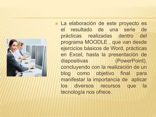    La elaboración de este proyecto es
    el resultado de una serie de
    prácticas realizadas dentro del
    programa MOODLE , que van desde
    ejercicios básicos de Word, prácticas
    en Excel, hasta la presentación de
    diapositivas           (PowerPoint),
    concluyendo con la realización de un
    blog como objetivo final para
    manifestar la importancia de aplicar
    los diversos recursos que la
    tecnología nos ofrece.
 