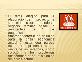   El tema elegido para la
    elaboración de mi proyecto ha
    sido el de crear un modesto
    negocio familiar desde la
    perspectiva     de   “    Los
    pequeños
    emprendedores”(Una solución
    para la crisis económica
    actual ), esta idea parece
    estar más presente en la
    mente de las personas, como
    solución a los problemas
    económicos dada la situación
    de la vida actual.
 