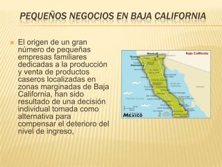 PEQUEÑOS NEGOCIOS EN BAJA CALIFORNIA

   El origen de un gran
    número de pequeñas
    empresas familiares
    dedicadas a la producción
    y venta de productos
    caseros localizadas en
    zonas marginadas de Baja
    California, han sido
    resultado de una decisión
    individual tomada como
    alternativa para
    compensar el deterioro del
    nivel de ingreso,
 