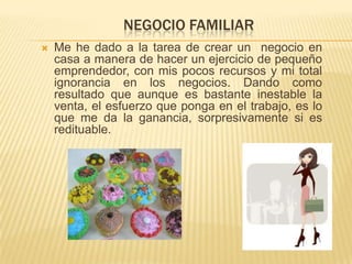 NEGOCIO FAMILIAR
   Me he dado a la tarea de crear un negocio en
    casa a manera de hacer un ejercicio de pequeño
    emprendedor, con mis pocos recursos y mi total
    ignorancia en los negocios. Dando como
    resultado que aunque es bastante inestable la
    venta, el esfuerzo que ponga en el trabajo, es lo
    que me da la ganancia, sorpresivamente si es
    redituable.
 