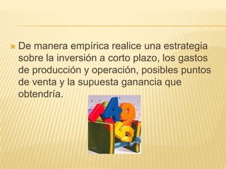    De manera empírica realice una estrategia
    sobre la inversión a corto plazo, los gastos
    de producción y operación, posibles puntos
    de venta y la supuesta ganancia que
    obtendría.
 