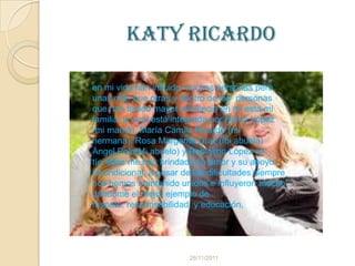 Katy ricardo

en mi vida han influido muchas personas pero
unas más que otras y dentro de las personas
que han tenido mayor influencia en mi esta mi
familia, la cual está integrada por Diana López
(mi mamá), María Camila Ricardo (mi
hermana), Rosa Margarita Díaz (mi abuela)
Ángel Polo(Mi abuelo) y Robinson López mi
tío, ellos me han brindado su amor y su apoyo
incondicional, a pesar de las dificultades siempre
nos hemos mantenido unidos e influyeron mucho
dándome el mejor ejemplo de
respeto, responsabilidad, y educación,




                         26/11/2011
 