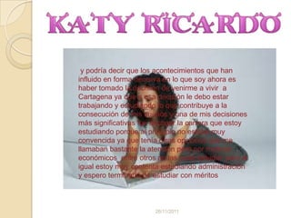 y podría decir que los acontecimientos que han
influido en forma decisiva en lo que soy ahora es
haber tomado la decisión de venirme a vivir a
Cartagena ya que a esa decisión le debo estar
trabajando y estudiando lo que contribuye a la
consecución de mis sueños y una de mis decisiones
más significativas fue escoger la carrera que estoy
estudiando porque al principio no estaba muy
convencida ya que tenía otras opciones que me
llamaban bastante la atención pero por motivos
económicos entre otros no las pude estudiar pero al
igual estoy muy contenta estudiando administración
y espero terminarla de estudiar con méritos



                       26/11/2011
 