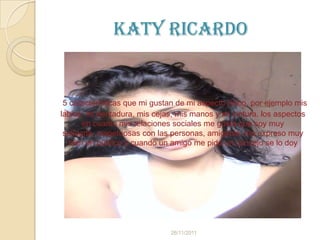 Katy Ricardo


 5 características que mi gustan de mi aspecto físico, por ejemplo mis
labios, mi dentadura, mis cejas, mis manos y mi cintura, los aspectos
       en cuanto mis relaciones sociales me gusta que soy muy
 solidaria, respetuosas con las personas, amigable, me expreso muy
   bien en público y cuando un amigo me pide un concejo se lo doy




                               26/11/2011
 