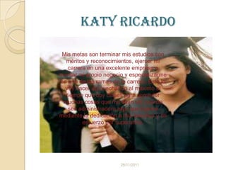 Katy Ricardo

 Mis metas son terminar mis estudios con
  méritos y reconocimientos, ejercer mi
   carrera en una excelente empresa o
montar mi propio negocio y especializarme
en una de las ramas de la carrera. Esto lo
  voy hacer aprovechando al máximo el
  tiempo que doy clases para aprender
 muchas cosas que me sean útil cuando
   sea administradora algo que lograre
mediante la dedicación a mis estudios y mi
         esfuerzo por superarme.




                        26/11/2011
 