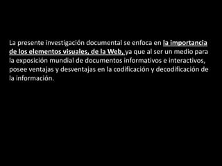 La presente investigación documental se enfoca en la importancia
de los elementos visuales, de la Web, ya que al ser un medio para
la exposición mundial de documentos informativos e interactivos,
posee ventajas y desventajas en la codificación y decodificación de
la información.
 