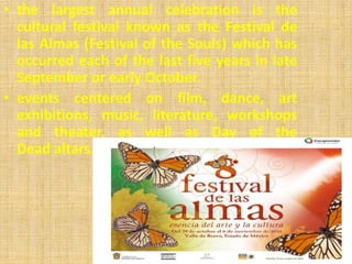 • the largest annual celebration is the
  cultural festival known as the Festival de
  las Almas (Festival of the Souls) which has
  occurred each of the last five years in late
  September or early October.
• events centered on film, dance, art
  exhibitions, music, literature, workshops
  and theater, as well as Day of the
  Dead altars.
 