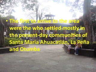 • The first to arrive to the area
  were the who settled mostly in
  the present-day communities of
  Santa Maria Ahuacatlán, La Peña
  and Otumba
 