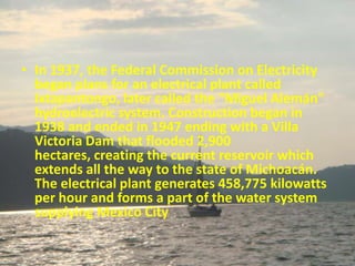 • In 1937, the Federal Commission on Electricity
  began plans for an electrical plant called
  Ixtapantongo, later called the "Miguel Alemán"
  hydroelectric system. Construction began in
  1938 and ended in 1947 ending with a Villa
  Victoria Dam that flooded 2,900
  hectares, creating the current reservoir which
  extends all the way to the state of Michoacán.
  The electrical plant generates 458,775 kilowatts
  per hour and forms a part of the water system
  supplying Mexico City
 