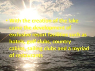 • With the creation of the lake
  came the development of
  exclusive resort facilities such as
  hotels, golf clubs, country
  cabins, sailing clubs and a myriad
  of restaurants
 