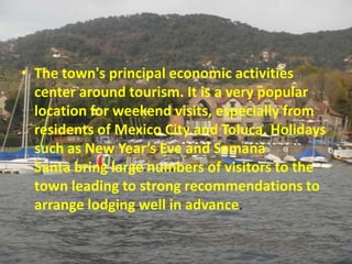 • The town's principal economic activities
  center around tourism. It is a very popular
  location for weekend visits, especially from
  residents of Mexico City and Toluca. Holidays
  such as New Year’s Eve and Semana
  Santa bring large numbers of visitors to the
  town leading to strong recommendations to
  arrange lodging well in advance.
 