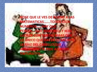 NOSE QUE LE VES DE BUENO A LAS MATEMATICAS…….TODOS ESOS NUMEROS……HAY QUE PEREZA….QUE MARTIRIO..Y MAS LUCHAR CON TANTAS NI ñ AS QUE LO UNICO QUE HACEN ES SACARTE LA RAIZ DEL CABELLO(QUE APROPOSITO TE PIDE A GRITOS TINTURA!!!!)…. 