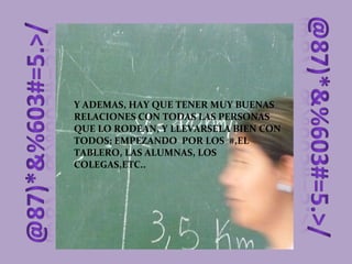 Y ADEMAS, HAY QUE TENER MUY BUENAS RELACIONES CON TODAS LAS PERSONAS QUE LO RODEAN, Y LLEVARSELA BIEN CON TODOS; EMPEZANDO  POR LOS  #,EL TABLERO, LAS ALUMNAS, LOS COLEGAS,ETC.. 