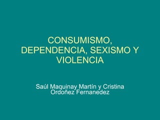 CONSUMISMO, DEPENDENCIA, SEXISMO Y VIOLENCIA Saúl Maquinay Martín y Cristina Ordoñez Fernanedez 
