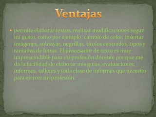  permite elaborar textos, realizar modificaciones según
 mi gusto, como por ejemplo: cambio de color, insertar
 imágenes, subrayar, negrillas, títulos centrados, tipos y
 tamaños de letras. El procesador de texto es muy
 imprescindible para mi profesión docente por que me
 da la facilidad de elaborar mis guías, evaluaciones,
 informes, talleres y toda clase de informes que necesito
 para ejercer mi profesión.
 