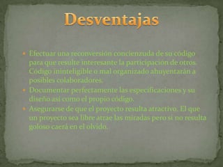  Efectuar una reconversión concienzuda de su código
  para que resulte interesante la participación de otros.
  Código ininteligible o mal organizado ahuyentarán a
  posibles colaboradores.
 Documentar perfectamente las especificaciones y su
  diseño así como el propio código.
 Asegurarse de que el proyecto resulta atractivo. El que
  un proyecto sea libre atrae las miradas pero si no resulta
  goloso caerá en el olvido.
 