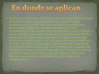  La comunicación por escrito fue uno de los grandes avances
  de la humanidad, pues permitió que grandes ideas
  pudieran ser transmitidas íntegras hasta generaciones
  posteriores, lo que no siempre era seguro con la
  transmisión de las mismas de manera oral. Con el tiempo, y
  como siempre, buscamos maneras de hacer más fáciles las
  cosas y en un lapso temporal menor, lo que nos permite
  eficiencia y efectividad. Con la llegada de los procesadores
  de texto, se logró un gran paso en este sentido, aún desde
  los más primitivos sistemas, con las antiguas máquinas de
  escribir, que han superado la prueba del tiempo, y aún hoy
  en día, en una u otra forma, siguen vigentes en su uso.
  Esto se puede aplicar en todos lados que tenga una
  computadora.
 