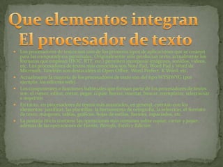    Los procesadores de textos son uno de los primeros tipos de aplicaciones que se crearon
    para las computadoras personales. Originalmente sólo producían texto, actualmente los
    formatos que emplean (DOC, RTF, etc.) permiten incorporar imágenes, sonidos, videos,
    etc. Los procesadores de textos más conocidos son Note Pad, Word Pad y Word de
    Microsoft. También son destacables el Open Office, Word Perfect, K Word, etc.
   Actualmente la mayoría de los procesadores de texto son del tipo WYSIWYG (por
    ejemplo, los editores web).
   Los componentes o funciones habituales que forman parte de los procesadores de textos
    son: el cursor, editar, cortar, pegar, copiar, borrar, insertar, buscar, reemplazar, seleccionar
    e imprimir.
   En tanto, en procesadores de textos más avanzados, en general, cuentan con los
    elementos: justificar, las plantillas, la herramienta de ortografía, la selección, el formato
    de texto, márgenes, tablas, gráficos, hojas de estilos, fuentes, espaciados, etc.
   La pestaña Inicio contiene las operaciones más comunes sobre copiar, cortar y pegar,
    además de las operaciones de Fuente, Párrafo, Estilo y Edición.
 