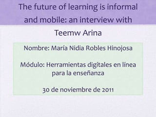 The future of learning is informal
 and mobile: an interview with
           Teemw Arina
 Nombre: María Nidia Robles Hinojosa

Módulo: Herramientas digítales en línea
         para la enseñanza

       30 de noviembre de 2011
 