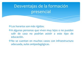 Desventajas de la formación
            presencial


Los horarios son más rígidos.
A algunas personas que viven muy lejos o no pueden
 salir de casa no podrían asistir a este tipo de
 educación.
No se cuentan en muchos casos con infraestructura
 adecuada, aulas antipedagógicas.
 