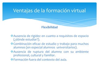 Ventajas de la formación virtual

                     Flexibilidad

Ausencia de rigidez en cuanto a requisitos de espacio
 (¿dónde estudiar?).
Combinación eficaz de estudio y trabajo para muchos
 alumnos (en especial alumnos universitarios).
Ausencia de ruptura del alumno con su ambiente
 profesional, cultural y familiar.
Formación fuera del contexto del aula.
 