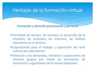 Ventajas de la formación virtual

    Formación y atención permanente y personal

Actividad de alumno. Se favorece el desarrollo de la
 iniciativa, de actitudes, de intereses, de hábitos
 educativos en el alumno.
Capacitación para el trabajo y superación del nivel
 cultural de cada alumno.
Atención a las demandas, intereses y aspiraciones de
 diversos grupos por medio de actividades de
 formación y seguimiento de la misma adaptadas.
 