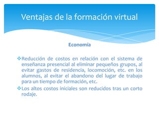 Ventajas de la formación virtual


                      Economía

Reducción de costos en relación con el sistema de
 enseñanza presencial al eliminar pequeños grupos, al
 evitar gastos de residencia, locomoción, etc. en los
 alumnos, al evitar el abandono del lugar de trabajo
 para un tiempo de formación, etc.
Los altos costos iniciales son reducidos tras un corto
 rodaje.
 