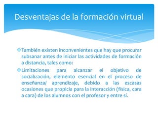 Desventajas de la formación virtual


También existen inconvenientes que hay que procurar
 subsanar antes de iniciar las actividades de formación
 a distancia, tales como:
Limitaciones para alcanzar el objetivo de
 socialización, elemento esencial en el proceso de
 enseñanza/ aprendizaje, debido a las escasas
 ocasiones que propicia para la interacción (física, cara
 a cara) de los alumnos con el profesor y entre sí.
 