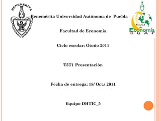 Benemérita Universidad Autónoma de  Puebla Facultad de Economía Ciclo escolar: Otoño 2011 T5T1 Presentación Fecha de entrega: 18/ Oct./ 2011 Equipo DHTIC_5 