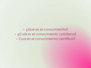  ¿Qué es el conocimiento?
 ¿Cuál es el conocimiento cotidiano?
 Cual es el conocimiento científico?
 