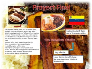The history of the flag dates back to colonial times,
probably from the eighteenth century, and as the                           is a traditional dish that is
story is basically a meeting of "leftovers" from previous                  part of Venezuelan cuisine
meals by the slaves on the haciendas, and meat, rice
and black beans usually dated from a previous dayor
two slices of banana being all that is prepared at the
time.
It usually refers to the plate representing the
three great cultures Venezuelan [citation
needed] European (white: rice),
Indian (brown,meat) and African (black: black
beans). However, it is merely poetic statement is based
on the color of the products. Rice is a native
of Asia and the bean in Mesoamerica.                        Ingredents:
                                                            Arroz Blanco, Carne Mechada,
                                                            Caraotas Negras And Tajadas de
                                                            Plátano Frito.
 