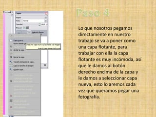 Lo que nosotros pegamos
directamente en nuestro
trabajo se va a poner como
una capa flotante, para
trabajar con ella la capa
flotante es muy incómoda, así
que le damos al botón
derecho encima de la capa y
le damos a seleccionar capa
nueva, esto lo aremos cada
vez que queramos pegar una
fotografía.
 