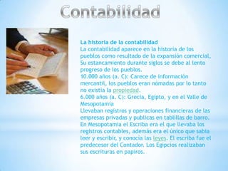La historia de la contabilidad
La contabilidad aparece en la historia de los
pueblos como resultado de la expansión comercial,
Su estancamiento durante siglos se debe al lento
progreso de los pueblos.
10.000 años (a. C): Carece de información
mercantil, los pueblos eran nómadas por lo tanto
no existía la propiedad.
6.000 años (a. C): Grecia, Egipto, y en el Valle de
Mesopotamia
Llevaban registros y operaciones financieras de las
empresas privadas y publicas en tablillas de barro.
En Mesopotamia el Escriba era el que llevaba los
registros contables, además era el único que sabia
leer y escribir, y conocía las leyes. El escriba fue el
predecesor del Contador. Los Egipcios realizaban
sus escrituras en papiros.
 