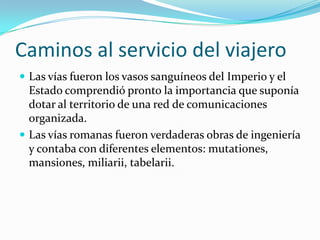 Caminos al servicio del viajero
 Las vías fueron los vasos sanguíneos del Imperio y el
  Estado comprendió pronto la importancia que suponía
  dotar al territorio de una red de comunicaciones
  organizada.
 Las vías romanas fueron verdaderas obras de ingeniería
  y contaba con diferentes elementos: mutationes,
  mansiones, miliarii, tabelarii.
 