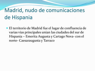 Madrid, nudo de comunicaciones
de Hispania
 El territorio de Madrid fue el lugar de confluencia de
 varias vías principales unian las ciudades del sur de
 Hispania – Emerita Augusta y Cartago Nova- con el
 norte- Caesaraugusta y Tarraco
 